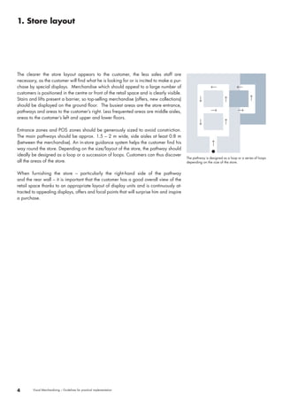 The clearer the store layout appears to the customer, the less sales staff are 
necessary, as the customer will find what he is looking for or is incited to make a pur-chase 
by special displays. Merchandise which should appeal to a large number of 
customers is positioned in the centre or front of the retail space and is clearly visible. 
Stairs and lifts present a barrier, so top-selling merchandise (offers, new collections) 
should be displayed on the ground floor. The busiest areas are the store entrance, 
pathways and areas to the customer’s right. Less frequented areas are middle aisles, 
areas to the customer’s left and upper and lower floors. 
Entrance zones and POS zones should be generously sized to avoid constriction. 
The main pathways should be approx. 1.5 – 2 m wide, side aisles at least 0.8 m 
(between the merchandise). An in-store guidance system helps the customer find his 
way round the store. Depending on the size/layout of the store, the pathway should 
ideally be designed as a loop or a succession of loops. Customers can thus discover 
all the areas of the store. 
When furnishing the store – particularly the right-hand side of the pathway 
and the rear wall – it is important that the customer has a good overall view of the 
retail space thanks to an appropriate layout of display units and is continuously at-tracted 
to appealing displays, offers and focal points that will surprise him and inspire 
a purchase. 
4 Visual Merchandising – Guidelines for practical implementation 
The pathway is designed as a loop or a series of loops 
depending on the size of the store. 
1. Store layout 
 