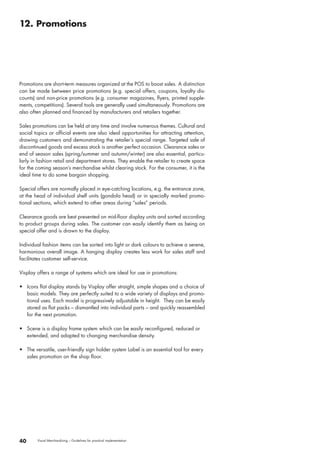 12. Promotions 
Promotions are short-term measures organized at the POS to boost sales. A distinction 
can be made between price promotions (e.g. special offers, coupons, loyalty dis-counts) 
and non-price promotions (e.g. consumer magazines, flyers, printed supple-ments, 
competitions). Several tools are generally used simultaneously. Promotions are 
also often planned and financed by manufacturers and retailers together. 
Sales promotions can be held at any time and involve numerous themes. Cultural and 
social topics or official events are also ideal opportunities for attracting attention, 
drawing customers and demonstrating the retailer’s special range. Targeted sale of 
discontinued goods and excess stock is another perfect occasion. Clearance sales or 
end of season sales (spring/summer and autumn/winter) are also essential, particu-larly 
in fashion retail and department stores. They enable the retailer to create space 
for the coming season’s merchandise whilst clearing stock. For the consumer, it is the 
ideal time to do some bargain shopping. 
Special offers are normally placed in eye-catching locations, e.g. the entrance zone, 
at the head of individual shelf units (gondola head) or in specially marked promo-tional 
sections, which extend to other areas during “sales” periods. 
Clearance goods are best presented on mid-floor display units and sorted according 
to product groups during sales. The customer can easily identify them as being on 
special offer and is drawn to the display. 
Individual fashion items can be sorted into light or dark colours to achieve a serene, 
harmonious overall image. A hanging display creates less work for sales staff and 
facilitates customer self-service. 
Visplay offers a range of systems which are ideal for use in promotions: 
• Icons flat display stands by Visplay offer straight, simple shapes and a choice of 
basic models. They are perfectly suited to a wide variety of displays and promo-tional 
uses. Each model is progressively adjustable in height. They can be easily 
stored as flat packs – dismantled into individual parts – and quickly reassembled 
for the next promotion. 
• Scene is a display frame system which can be easily reconfigured, reduced or 
extended, and adapted to changing merchandise density. 
• The versatile, user-friendly sign holder system Label is an essential tool for every 
sales promotion on the shop floor. 
40 Visual Merchandising – Guidelines for practical implementation 
 