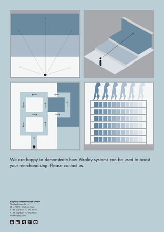 We are happy to demonstrate how Visplay systems can be used to boost 
your merchandising. Please contact us. 
Visplay International GmbH 
Charles-Eames-Str. 6 
DE – 79576 Weil am Rhein 
T +49 (0)7621 77 00 20 00 
F +49 (0)7621 77 00 20 01 
info@visplay.com 
