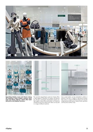 5 
Appealing display areas and decors along 
the pathway using Visplay systems Area 
(top) and Beam (above), which offer both 
decorative and display functions. 
The vertically aligned Beam system by Visplay offers 
a high degree of flexibility for display and decora-tion. 
Round or rectangular merchandise supports, for 
light-weight or heavy-duty merchandise, can simply be 
inserted from the front without slots. Beam can be used 
in a range of different materials. 
Area socket holders can be embedded in plinths or 
directly in the floor, in tables or decorative surfaces. 
They come in a range of different shapes and sizes for 
designing decorative spaces, display stands, gondolas 
and the entire mid-floor area. 
 