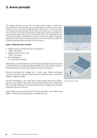 2. Arena principle 
6 Visual Merchandising – Guidelines for practical implementation 
Layers of the arena principle 
This display technique ensures that the entire product range is visible from 
the front mid-floor area close to the entrance right through to the back wall. The custom-er’s 
field of vision is structured into different layers within the store – from the front / low 
area ( mid-floor ) to the back / ceiling height area ( back wall ). Displays according to the 
arena principle can be used in shop-in-shops, large stores and in department stores. 
If the arena principle is respected, the customer can spot the product ranges dis-played 
at each level, right to the back of the store, from the main pathway. It gives the 
customer a good overview and draws him into the store. 
Layers within the store interior: 
• Height of furniture directly next to the main pathway: 
1.00 to 1.20 metres 
• Height of furniture in the centre: 
1.40 to 1.60 metres 
• Back wall elements: 
up to 2.60 metres in height 
Table displays and tiered tables are ideal for displaying folded and standing items 
at the front of the store. People generally find tables very inviting and they serve as a 
focal attraction for assorted product displays and decorative elements. 
Stands and gondolas for hanging and, in some cases, folded merchandise 
are used in the centre of the store. They can also be used selectively for promotional 
displays in addition to tables. 
The back wall display is also visible above medium height stands and gondolas. 
The top zone is ideal for informative and decorative elements with a long range 
effect, It provides information on the type of merchandise on display there and entices 
customers to the rear of the store. 
Visplay offers numerous systems for all three functional levels – from tables / tiered 
tables to mid-floor stands and gondolas to variable wall units. 
 