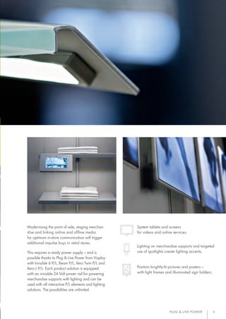 PLUG & LIVE POWER 3
Modernising the point of sale, staging merchan-
dise and linking online and offline media
for optimum in-store communication will trigger
additional impulse buys in retail stores.
This requires a ready power supply – and is
possible thanks to Plug & Live Power from Visplay
with Invisible 6 P/L, Beam P/L, Xero Twin P/L and
Xero L P/L. Each product solution is equipped
with an invisible 24 Volt power rail for powering
merchandise supports with lighting and can be
used with all interactive P/L elements and lighting
solutions. The possibilities are unlimited.
System tablets and screens
for videos and online services.
Lighting on merchandise supports and targeted
use of spotlights create lighting accents.
Position brightly-lit pictures and posters –
with light frames and illuminated sign holders.
15017_Broschuere_Visplay_Plug_LivePower_DE_EN.indd 3 26.02.15 17:41
 