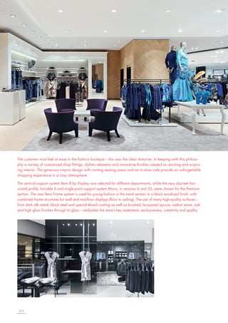 The customer must feel at ease in the fashion boutique – this was the clear directive. In keeping with this philosophy a variety of customized shop fittings, stylistic elements and innovative finishes created an exciting and surprising interior. The generous interior design with inviting seating areas and an in-store café provide an unforgettable
shopping experience in a cosy atmosphere.
The vertical support system Xero 8 by Visplay was selected for different departments, whilst the very discreet horizontal profile, Invisible 6 and single-point support system Mono, in versions 6 and 55, were chosen for the Premium
section. The new Xero Frame system is used for young fashion in the trend section in a black anodized finish, with
combined frame structures for wall and mid-floor displays (floor to ceiling). The use of many high-quality surfaces –
from dark silk metal, black steel and special eloxal coating as well as brushed, lacquered spruce, walnut wave, oak
and high gloss finishes through to glass – embodies the store’s key statements: exclusiveness, creativity and quality.

8|9

 