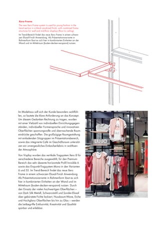 Xero Frame
The new Xero Frame system is used for young fashion in the
trend section in a black anodized finish, with combined frame
structures for wall and mid-floor displays (floor to ceiling).
Im Trend-Bereich findet das neue Xero Frame in einem schwarzen Eloxal-Finish Anwendung. Als Präsentationsvariante in
Rahmenform lässt es sich hier in kombinierten Einheiten an der
Wand und im Mittelraum (boden-decken-verspannt) nutzen.

Im Modehaus soll sich der Kunde besonders wohlfühlen, so lautete die klare Anforderung an das Konzept.
Um diesem Gedanken Rechnung zu tragen, wurden
mit einer Vielzahl von individuellen Einrichtungsgegenständen, individueller Formensprache und innovativen
Oberflächen spannungsvolle und überraschende Raumeindrücke geschaffen. Die großzügige Raumgestaltung
mit einladenden Sitzgruppen im Präsentationsbereich,
sowie das integrierte Café im Geschäftsraum unterstützen ein unvergessliches Einkaufserlebnis in wohltuender Atmosphäre.
Von Visplay wurden das vertikale Tragsystem Xero 8 für
verschiedene Bereiche ausgewählt, für den PremiumBereich das sehr dezente horizontale Profil Invisible 6
sowie das Einpunkt-Tragsystem Mono in den Varianten
6 und 55. Im Trend-Bereich findet das neue Xero
Frame in einem schwarzen Eloxal-Finish Anwendung.
Als Präsentationsvariante in Rahmenform lässt es sich
hier in kombinierten Einheiten an der Wand und im
Mittelraum (boden-decken-verspannt) nutzen. Durch
den Einsatz der vielen hochwertigen Oberflächen –
von Dark Silk Metall, Schwarzstahl und Sonder-Eloxal
über gebürstete Fichte lackiert, Nussbaum-Wave, Eiche
und Hochglanz Oberflächen bis hin zu Glas – werden
die Leitbegriffe Exklusivität, Kreativität und Qualität
spürbar und erlebbar.

 