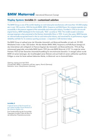 BMW Motorrad

International Showroom Concept

Visplay System: Invisible 3 – customised solution
The BMW Group is one of the world’s leading car and motorcycle manufacturers with more than 101,000 employees in over 100 countries. With the brands BMW, MINI, Husqvarna and Rolls Royce, the company operates very
successfully in the premium segment of the automobile and motorcycle industry. Founded in 1916 as an aircraft
engine factory, BMW developed its first motorcycle, “R32”, as early as 1922. This model caused a sensation
amongst engineers when premiered at the German Automobile Show in 1923. In just a few years, BMW became
an internationally-recognised brand in the car and motorcycle industry, and renowned for its performance, engine
reliability and later for its numerous sporting successes – a reputation it still maintains today.
Die BMW Group ist weltweit einer der führenden Automobil- und Motorrad-Hersteller mit mehr als 101.000
Mitarbeiter/-innen in über 100 Ländern. Mit den Marken BMW, MINI, Husqvarna und Rolls-Royce bewegt sich
das Unternehmen sehr erfolgreich im Premium-Segment der Automobil- und Motorrad-Branche. 1916 als Flugmotorenwerk gegründet, entwickelte BMW bereits 1922 das erste BMW Motorrad „R 32“. Es sorgte bei seiner
Premiere 1923 auf der Deutschen Automobil-Ausstellung für eine technische Sensation. In wenigen Jahren wurde
BMW mit seinen Leistungen, der Zuverlässigkeit seiner Motoren und auch bald mit seinen zahlreichen sportlichen
Erfolgen zu einer bis heute weltweit bekannten Marke, im Motorrad- wie im Automobil-Sektor.

Opening: ongoing since April 2012
Concept/Idea: BMW in cooperation with becc agency, Munich (Germany)
Realisation: Isaria, Oberpframmern (Germany)

Invisible 3
A special version of the horizontal support system Invisible 3 forms the basis of
the numerous display units
Eine Sonderausführung des horizontalen
Tragsystems Invisible 3 dient als Basis für
die zahlreichen Präsentationsvarianten

10|11

 