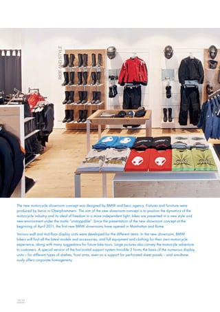 The new motorcycle showroom concept was designed by BMW and becc agency. Fixtures and furniture were
produced by Isaria in Oberpframmern. The aim of the new showroom concept is to position the dynamics of the
motorcycle industry and its ideal of freedom in a more independent light: bikes are presented in a new style and
new environment under the motto “unstoppable“. Since the presentation of the new showroom concept at the
beginning of April 2011, the first new BMW showrooms have opened in Manhattan and Rome.
Various wall and mid-floor display units were developed for the different items. In the new showroom, BMW
bikers will find all the latest models and accessories, and full equipment and clothing for their own motorcycle
experience, along with many suggestions for future bike tours. Large pictures also convey the motorcyle adventure
to customers. A special version of the horizontal support system Invisible 3 forms the basis of the numerous display
units – for different types of shelves, front arms, even as a support for perforated sheet panels – and simultaneously offers corporate homogeneity.

12|13

 