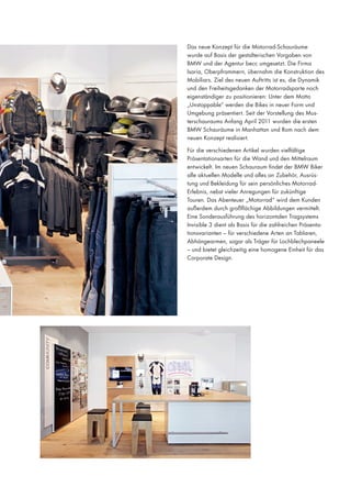 Das neue Konzept für die Motorrad-Schauräume
wurde auf Basis der gestalterischen Vorgaben von
BMW und der Agentur becc umgesetzt. Die Firma
Isaria, Oberpframmern, übernahm die Konstruktion des
Mobiliars. Ziel des neuen Auftritts ist es, die Dynamik
und den Freiheitsgedanken der Motorradsparte noch
eigenständiger zu positionieren: Unter dem Motto
„Unstoppable“ werden die Bikes in neuer Form und
Umgebung präsentiert. Seit der Vorstellung des Musterschauraums Anfang April 2011 wurden die ersten
BMW Schauräume in Manhattan und Rom nach dem
neuen Konzept realisiert.
Für die verschiedenen Artikel wurden vielfältige
Präsentationsarten für die Wand und den Mittelraum
entwickelt. Im neuen Schauraum findet der BMW Biker
alle aktuellen Modelle und alles an Zubehör, Ausrüstung und Bekleidung für sein persönliches MotorradErlebnis, nebst vieler Anregungen für zukünftige
Touren. Das Abenteuer „Motorrad“ wird dem Kunden
außerdem durch großflächige Abbildungen vermittelt.
Eine Sonderausführung des horizontalen Tragsystems
Invisible 3 dient als Basis für die zahlreichen Präsentationsvarianten – für verschiedene Arten an Tablaren,
Abhängearmen, sogar als Träger für Lochblechpaneele
– und bietet gleichzeitig eine homogene Einheit für das
Corporate Design.
￼￼￼￼￼￼￼

 