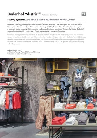 Dodenhof “d-strict“

Posthausen (Germany)

Visplay Systems: Xero Struc 8, Kado 25, Icons flat, Grid 50, Label
Dodenhof is the biggest shopping centre in North Germany with over 2500 employees and branches in Posthausen, near Bremen, and Kaltenkirchen, near Hamburg. In 2012, Dudenhof is celebrating its centenary as
a successful family company which combines tradition and customer orientation. To mark the jubilee, Dudenhof
surprised customers with a brand new, 10,000 sqm shopping complex in Posthausen.
Dodenhof ist das größte Einkaufszentrum in Norddeutschland mit über 2.500 Mitarbeiter/-innen und Niederlassungen in Posthausen bei Bremen und Kaltenkirchen bei Hamburg. Im Jahr 2012 feiert Dodenhof sein 100-jähriges
Bestehen als erfolgreiches Familienunternehmen, das Tradition und hohe Kundenorientierung einzigartig vereint.
Passend zum Jubiläum überraschte Dodenhof seine Kunden mit einer 10.000 m2 großen, ganz neuen Shoppingwelt in Posthausen.

Opening: March 2012
Architecture/Planning: Atelier 522, Markdorf (Germany)
Realisation: Schrader, Verden (Germany)

14|15

 