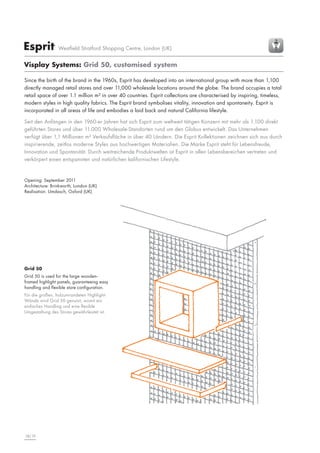 Esprit

Westfield Stratford Shopping Centre, London (UK)

Visplay Systems: Grid 50, customised system
Since the birth of the brand in the 1960s, Esprit has developed into an international group with more than 1,100
directly managed retail stores and over 11,000 wholesale locations around the globe. The brand occupies a total
retail space of over 1.1 million m² in over 40 countries. Esprit collections are characterised by inspiring, timeless,
modern styles in high quality fabrics. The Esprit brand symbolises vitality, innovation and spontaneity. Esprit is
incorporated in all areas of life and embodies a laid back and natural California lifestyle.
Seit den Anfängen in den 1960-er Jahren hat sich Esprit zum weltweit tätigen Konzern mit mehr als 1.100 direkt
geführten Stores und über 11.000 Wholesale-Standorten rund um den Globus entwickelt. Das Unternehmen
verfügt über 1,1 Millionen m² Verkaufsfläche in über 40 Ländern. Die Esprit Kollektionen zeichnen sich aus durch
inspirierende, zeitlos moderne Styles aus hochwertigen Materialien. Die Marke Esprit steht für Lebensfreude,
Innovation und Spontanität. Durch weitreichende Produktwelten ist Esprit in allen Lebensbereichen vertreten und
verkörpert einen entspannten und natürlichen kalifornischen Lifestyle.

Opening: September 2011
Architecture: Brinkworth, London (UK)
Realisation: Umdasch, Oxford (UK)

Grid 50
Grid 50 is used for the large woodenframed highlight panels, guaranteeing easy
handling and flexible store configuration.
Für die großen, holzumrandeten HighlightWände wird Grid 50 genutzt, womit ein
einfaches Handling und eine flexible
Umgestaltung des Stores gewährleistet ist.

18|19

 