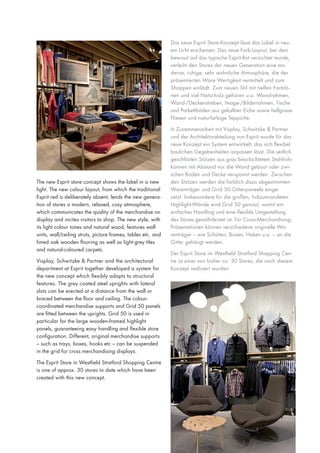 Das neue Esprit Store-Konzept lässt das Label in neuem Licht erscheinen. Das neue Farb-Layout, bei dem
bewusst auf das typische Esprit-Rot verzichtet wurde,
verleiht den Stores der neuen Generation eine moderne, ruhige, sehr wohnliche Atmosphäre, die der
präsentierten Ware Wertigkeit vermittelt und zum
Shoppen einlädt. Zum neuen Stil mit hellen Farbtönen und viel Naturholz gehören u.a. Wandrahmen,
Wand-/Deckenstreben, Image-/Bilderrahmen, Tische
und Parkettböden aus gekalkter Eiche sowie hellgraue
Fliesen und naturfarbige Teppiche.

The new Esprit store concept shows the label in a new
light. The new colour layout, from which the traditional
Esprit red is deliberately absent, lends the new generation of stores a modern, relaxed, cosy atmosphere,
which communicates the quality of the merchandise on
display and incites visitors to shop. The new style, with
its light colour tones and natural wood, features wall
units, wall/ceiling struts, picture frames, tables etc. and
limed oak wooden flooring as well as light-grey tiles
and natural-coloured carpets.
Visplay, Schwitzke & Partner and the architectural
department at Esprit together developed a system for
the new concept which flexibly adapts to structural
features. The grey coated steel uprights with lateral
slots can be erected at a distance from the wall or
braced between the floor and ceiling. The colourcoordinated merchandise supports and Grid 50 panels
are fitted between the uprights. Grid 50 is used in
particular for the large wooden-framed highlight
panels, guaranteeing easy handling and flexible store
configuration. Different, original merchandise supports
– such as trays, boxes, hooks etc – can be suspended
in the grid for cross merchandising displays.
The Esprit Store in Westfield Stratford Shopping Centre
is one of approx. 30 stores to date which have been
created with this new concept.

In Zusammenarbeit mit Visplay, Schwitzke & Partner
und der Architekturabteilung von Esprit wurde für das
neue Konzept ein System entwickelt, das sich flexibel
baulichen Gegebenheiten anpassen lässt. Die seitlich
geschlitzten Stützen aus grau beschichtetem Stahlrohr
können mit Abstand vor die Wand gebaut oder zwischen Boden und Decke verspannt werden. Zwischen
den Stützen werden die farblich dazu abgestimmten
Warenträger und Grid 50-Gitterpaneele eingesetzt. Insbesondere für die großen, holzumrandeten
Highlight-Wände wird Grid 50 genutzt, womit ein
einfaches Handling und eine flexible Umgestaltung
des Stores gewährleistet ist. Für Cross-MerchandisingPräsentationen können verschiedene originelle Warenträger – wie Schütten, Boxen, Haken u.a. – an die
Gitter gehängt werden.
Der Esprit Store im Westfield Stratford Shopping Centre ist einer von bisher ca. 30 Stores, die nach diesem
Konzept realisiert wurden.

 