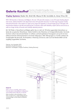 Galeria Kaufhof

Branches in Dusseldorf Konigsallee, Hanau,
Munich/Marienplatz and Main-Taunus-Zentrum (Germany)

Visplay Systems: Kado 25, Grid 50, Mono R 30, Invisible 6, Area Viva 35
With 126 branches in Germany and Belgium, the over 130 year-old company is one of Europe’s leading department stores. Galeria Kaufhof is the department store with specialist character. Its wide range of goods includes
international brands in the medium to upper price range and appeals to a broad target group of all ages with
merchandise displays to be felt and experienced. Customers value staff reliability, expert advice and service as
well as a large variety of brands and carefully selected products.
Mit 126 Filialen in Deutschland und Belgien gehört das vor mehr als 130 Jahren gegründete Unternehmen zur
Spitze der europäischen Warenhäuser. Galeria Kaufhof ist das Warenhaus mit Fachgeschäftscharakter. Das breite
Sortiment umfasst internationale Marken im mittleren und leicht gehobenen Preissegment und spricht mit einer
erlebnisorientierten Warenpräsentation eine breite Zielgruppe in allen Altersgruppen an. Kunden schätzen die
Zuverlässigkeit des Personals, die Kompetenz in Beratung und Service, aber auch die Markenvielfalt und die
sorgfältig ausgewählten Sortimente.

Opening: since November 2010
Architecture: Kaufhof Einrichtung
Realisation: Hochkeppler, Cologne/ Trendstore, Greding (Germany)

Kado 25
Kado is easy to assemble, without screws.
It can be used in many different configurations
and modified without difficulty as required.
Kado ist einfach, ohne Schrauben zu montieren. Es lässt sich zu vielen Konfigurationen
zusammenfügen und bei Bedarf problemlos
verändern.

22|23

 