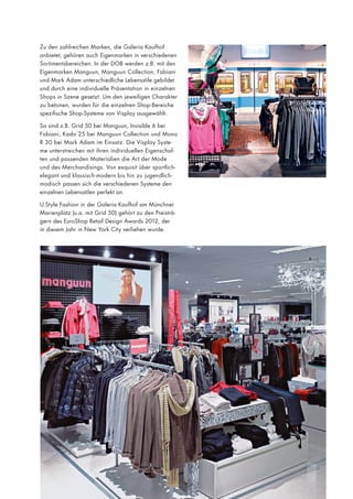 Zu den zahlreichen Marken, die Galeria Kaufhof
anbietet, gehören auch Eigenmarken in verschiedenen
Sortimentsbereichen. In der DOB werden z.B. mit den
Eigenmarken Manguun, Manguun Collection, Fabiani
und Mark Adam unterschiedliche Lebensstile gebildet
und durch eine individuelle Präsentation in einzelnen
Shops in Szene gesetzt. Um den jeweiligen Charakter
zu betonen, wurden für die einzelnen Shop-Bereiche
spezifische Shop-Systeme von Visplay ausgewählt.
So sind z.B. Grid 50 bei Manguun, Invisible 6 bei
Fabiani, Kado 25 bei Manguun Collection und Mono
R 30 bei Mark Adam im Einsatz. Die Visplay Systeme unterstreichen mit ihren individuellen Eigenschaften und passenden Materialien die Art der Mode
und des Merchandisings. Von exquisit über sportlichelegant und klassisch-modern bis hin zu jugendlichmodisch passen sich die verschiedenen Systeme den
einzelnen Lebensstilen perfekt an.
U.Style Fashion in der Galeria Kaufhof am Münchner
Marienplatz (u.a. mit Grid 50) gehört zu den Preisträgern des EuroShop Retail Design Awards 2012, der
in diesem Jahr in New York City verliehen wurde.

 