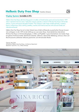 Hellenic Duty Free Shop

Heraklion (Greece)

Visplay System: Invisible 6 P/L
Hellenic Duty Free Shops sells duty free goods to travellers at Greek border points and was launched in 1979
when it opened its first two stores. Today the company operates a network of 90 duty free shops at 45 border
stations, in ports and airports throughout Greece. The company’s wide range includes perfumes, cosmetics,
liquors, confectionary, food, clothing, jewellery, watches and travel accessories with exclusive Greek and
international brands.
Hellenic Duty Free Shops hat sich mit dem Verkauf seiner Artikel auf Reisende an griechischen Grenzen konzentriert und begann im Jahr 1979 mit der Eröffnung von zwei ersten Shops. Heute betreibt das Unternehmen
90 Duty Free Shops an 45 Grenzübergängen, in Häfen und Flughäfen in ganz Griechenland. Zum breiten Angebot gehören Parfümerie-Artikel, alkoholische Getränke, Süßwaren, Lebensmittel, Bekleidung, Schmuck, Uhren und
Reise-Accessoires zahlreicher exklusiver griechischer und internationaler Marken.

Opening: May 2012
Architecture: Hellenic Duty Free Shops – Architecture Department
Realisation: Kyvernitis I. S.A., Athens (Greece)

26|27

 