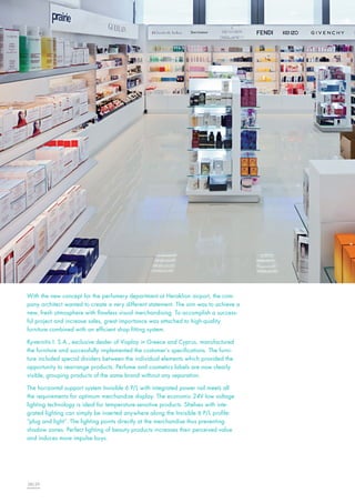 With the new concept for the perfumery department at Heraklion airport, the company architect wanted to create a very different statement. The aim was to achieve a
new, fresh atmosphere with flawless visual merchandising. To accomplish a successful project and increase sales, great importance was attached to high-quality
furniture combined with an efficient shop fitting system.
Kyvernitis I. S.A., exclusive dealer of Visplay in Greece and Cyprus, manufactured
the furniture and successfully implemented the customer’s specifications. The furniture included special dividers between the individual elements which provided the
opportunity to rearrange products. Perfume and cosmetics labels are now clearly
visible, grouping products of the same brand without any separation.
The horizontal support system Invisible 6 P/L with integrated power rail meets all
the requirements for optimum merchandise display. The economic 24V low voltage
lighting technology is ideal for temperature-sensitive products. Shelves with integrated lighting can simply be inserted anywhere along the Invisible 6 P/L profile:
“plug and light”. The lighting points directly at the merchandise thus preventing
shadow zones. Perfect lighting of beauty products increases their perceived value
and induces more impulse buys.

28|29

 