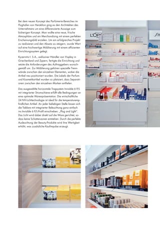 Bei dem neuen Konzept des Parfümerie-Bereiches im
Flughafen von Heraklion ging es den Architekten des
Unternehmens um eine differenzierte Aussage zum
bisherigen Konzept. Man wollte eine neue, frische
Atmosphäre und ein Merchandising mit einem perfekten
Erscheinungsbild erzielen. Um ein erfolgreiches Projekt
zu realisieren und den Absatz zu steigern, wurde Wert
auf eine hochwertige Möblierung mit einem effizienten
Einrichtungssystem gelegt.
Kyvernitis I. S.A., exklusiver Händler von Visplay in
Griechenland und Zypern, fertigte die Einrichtung und
setzte die Anforderungen des Auftraggebers wunschgemäß um. Zur Möblierung gehören spezielle Trennwände zwischen den einzelnen Elementen, wobei die
Artikel neu positioniert wurden. Die Labels der Parfumund Kosmetikartikel wurden so platziert, dass Separationen zwischen den einzelnen Marken entfielen.
Das ausgewählte horizontale Tragsystem Invisible 6 P/L
mit integrierter Stromschiene erfüllt alle Bedingungen an
eine optimale Warenpräsentation. Die wirtschaftliche
24 NV-Lichttechnologie ist ideal für die temperaturempfindlichen Artikel. An jeder beliebigen Stelle lassen sich
die Tablare mit integrierter Beleuchtung ganz einfach
ins Invisible 6 P/L-Profil einschieben: „Plug and Light“.
Das Licht wird dabei direkt auf die Ware gerichtet, sodass keine Schattenzonen entstehen. Durch die perfekte
Ausleuchtung der Beauty-Produkte wird ihre Wertigkeit
erhöht, was zusätzliche Kaufimpulse erzeugt.

 