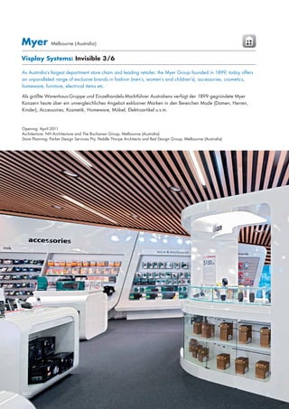 Myer

Melbourne ( Australia)

Visplay Systems: Invisible 3/6
As Australia’s largest department store chain and leading retailer, the Myer Group founded in 1899, today offers
an unparalleled range of exclusive brands in fashion (men’s, women’s and children’s), accessories, cosmetics,
homeware, furniture, electrical items etc. 
Als größte Warenhaus-Gruppe und Einzelhandels-Marktführer Australiens verfügt der 1899 gegründete Myer
Konzern heute über ein unvergleichliches Angebot exklusiver Marken in den Bereichen Mode (Damen, Herren,
Kinder), Accessoires, Kosmetik, Homeware, Möbel, Elektroartikel u.v.m. 

Opening: April 2011
Architecture: NH Architecture and The Buchanan Group, Melbourne (Australia)
Store Planning: Parker Design Services Pty, Peddle Thorpe Architects and Red Design Group, Melbourne (Australia)

24|25
30|31

 