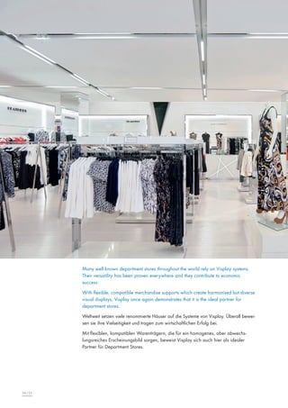 Many well-known department stores throughout the world rely on Visplay systems.
Their versatility has been proven everywhere and they contribute to economic
success.
With flexible, compatible merchandise supports which create harmonised but diverse
visual displays, Visplay once again demonstrates that it is the ideal partner for
department stores.
Weltweit setzen viele renommierte Häuser auf die Systeme von Visplay. Überall beweisen sie ihre Vielseitigkeit und tragen zum wirtschaftlichen Erfolg bei.
Mit flexiblen, kompatiblen Warenträgern, die für ein homogenes, aber abwechslungsreiches Erscheinungsbild sorgen, beweist Visplay sich auch hier als idealer
Partner für Department Stores.

34|35

 