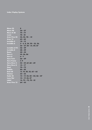 Index Visplay Systems

Mono 55		
Mono 40		
Mono R 30		
Lusso			
Area Viva 35		
Area 13		
Invisible 3		
Invisible 6 		

Index Visplay Systems

8
56 – 57
74 – 77
78 – 81
24, 25, 78 – 81
62 – 65
10 – 13
2 – 5, 8, 24, 30 – 35, 36,
56 – 57, 58 – 61, 84, 87
Invisible 6 P/L 	 26 – 29
Invisible 8		 38 – 39
Beam			 40 – 43
Xero 4			 45, 46, 86
Xero 8			 6 – 7
Xero Twin		 66 – 69 	
Xero Frame 		 7, 9
Xero Struc 4		 45 – 47, 67, 68 – 69
Xero Struc 8		 14 – 17			
Steel			 70 – 72
Stabilo			 84 – 85
Grid 50		 17, 19, 20, 25, 62 – 65
Choices		 55
52 –
Kado 25		 14 – 17, 23, 82 – 83, 86 – 87
Icons flat		 14 – 17, 45, 47
Label			 14, 72 – 73, 78 – 81
Area Viva 13		 64 – 65

 