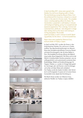 In April and May 2011, stores were opened in the
Namba City and Lucua shopping malls in Osaka.
The merchandising concept by Mayumi Ehara, from
the architectural firm Conscious, is based on a natural
interior in the style of a Parisian studio. The complete
interior including lighting reflects this theme. The
merchandise is presented in wall displays in alcoves
with background lighting, giving it an exceptional and
expressive appearance. Floor coverings, furniture and
customised stairs, plinths etc. were designed in vintage
style, lending charm to the interior and creating an
inviting atmosphere. The Invisible
system by Visplay is used in versions 6 and 8, blending perfectly into the interior – as fine horizontal lines.
Mystic stores were supplied by Okamura Corp.,
exclusive dealer of Visplay in Japan.
Im April und Mai 2011 wurden die Stores in den
Einkaufszentren Namba City und Lucua in Osaka
eröffnet. Das Merchandising-Konzept von Mayumi
Ehara des Architekturunternehmens Conscious basiert
auf einem Einrichtungsstil in der Art eines Ateliers in
Paris. Die komplette Einrichtung inklusive der Beleuchtung wurden darauf abgestimmt. Die Ware wird an der
Wand in hinterleuchteten Nischen präsentiert, was sie
außergewöhnlich und ausdrucksstark erscheinen lässt.
Bodenbeläge, Möbel und Sonderanfertigungen für
Treppen, Podeste u.a. wurden im Vintage Style gestaltet. Sie bringen sehr viel Charme in die Einrichtungen
und wirken auf diese Weise sehr einladend.
Von Visplay wurde das System Invisible in den Varianten 6 und 8 eingesetzt. Es passt sich mit seinen feinen
horizontalen Linien dezent der Einrichtung an.
Die Mystic-Stores wurden von Okamura Corp.,
exklusiver Händler von Visplay in Japan, beliefert.

 
