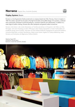 Norrøna

Flagship Store, Stockholm (Sweden)

Visplay System: Beam
Norrøna is a fourth-generation family-owned and run company based near Oslo, Norway. Since its inception in
1929, the outdoor specialist has focused on the high functionality and excellent design of its products, combined
with a passionate commitment to technical perfection, innovative materials and craftsmanship. In addition to a
wide range of outdoor clothing, Norrøna also offers backpacks and general outdoor accessories.
Norrøna ist bis heute, in der vierten Generation, ein Familienunternehmen mit Hauptsitz in der Nähe von Oslo,
Norwegen. Seit seiner Gründung im Jahre 1929 ging es dem Outdoor-Spezialisten um hohe Funktionalität und
exzellentes Design seiner Produkte, verbunden mit einem leidenschaftlichen Engagement für technische Perfektion,
innovative Materialien und deren Verarbeitung. Neben einem breiten Angebot an Outdoor-Bekleidung, bietet
Norrøna auch Rucksäcke und allgemeines Outdoor-Zubehör.

Opening: August 2011
Architecture: Norrøna Retail
Realisation: Inretail AB, Stockholm, (Sweden)

24|25
40|41

 