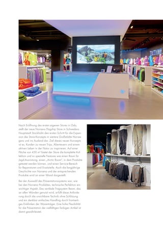 Nach Eröffnung des ersten eigenen Stores in Oslo,
stellt der neue Norrøna Flagship Store in Schwedens
Hauptstadt Stockholm den ersten Schritt für die Expansion des Store-Konzepts in weitere Großstädte Norwegens und ins Ausland dar. Ziel dieses neuen Konzepts
ist es, Kunden zu neuen Trips, Abenteuern und einem
aktiven Leben in der Natur zu inspirieren. Auf einer
Fläche von 450 m² bietet der Store die komplette Kollektion und so spezielle Features wie einen Raum für
Jagd-Ausrüstung, einen „Arctic Room“, in dem Produkte
getestet werden können, und einen Service-Bereich
für Reparaturen und Ersatzteile. Auch die langjährige
Geschichte von Norrøna und der entsprechenden
Produkte wird an einer Wand dargestellt.
Bei der Auswahl des Präsentationssystems war, wie
bei den Norrøna Produkten, technische Perfektion ein
wichtiger Aspekt. Das vertikale Tragsystem Beam, das
an allen Wänden genutzt wird, erfüllt diese Anforderung durch die unsichtbare Technik ohne Schlitzung
und ein denkbar einfaches Handling durch frontseitiges Einklinken der Warenträger. Eine hohe Flexibilität
für die Präsentation der vielfältigen farbigen Artikel ist
damit gewährleistet.

 
