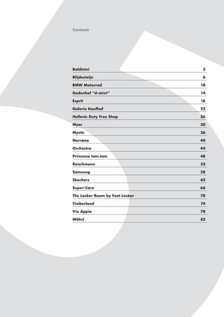 Contents

Baldinini	2
Blijdesteijn	6
BMW Motorrad	

10

Dodenhof “d-strict”	

14

Esprit	18
Galeria Kaufhof	

22

Hellenic Duty Free Shop	

26

Myer	30
Mystic	36
Norrøna	40
Orchestra	44
Princesse tam.tam	

48

Reischmann	52
Samsung	58
Skechers	62
Super-Care	66
The Locker Room by Foot Locker	

70

Timberland	74
Via Appia	

78

Wöhrl	82

 