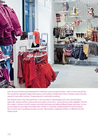 Over the years Orchestra has developed from small chain stores to large franchises – both in France and abroad.
The concept has migrated to larger retail spaces on the outskirts of large French towns; Orchestra stores have also
opened in many other countries. Company growth is continually increasing.
The Orchestra store in Rue Chaussé D’Antin in Paris provides an ideal background for the colourful fashion.
Light walls, ceilings and floors enhance the many patterns and colours. A powerful red creates highlights. The Xero
Struc system in versions 4 and 8 creates a structured retail space and defines different themes and areas. Its transparency keeps the store light and enables clear visibility. It is perfectly complemented by the vertical systems
Xero 4 and 8 used in panelling and pillar structures. Merchandise is displayed mid-floor on different Icons flat
display stands.

46|47

 