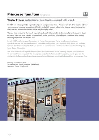 Princesse tam.tam

Paris (France)

Visplay System: customised system (profile covered with wood)
In 1987, two sisters opened a lingerie boutique in Montparnasse, Paris – Princesse tam.tam. They created a brand
which captured romance, sensuality and frivolity and which brought colour to the lingerie scene. Princesse tam.
tam’s mix and match collections still follow this philosophy today.
The new store concept for the French lingerie brand was first launched in St. Germain, Paris. Designed by Dutch
architects, Uxus, the store concept focuses entirely on the brand and today’s lingerie customers, in an exciting
shopping experience with modern chic.
Im Jahr 1987 eröffneten zwei Schwestern im Pariser Montparnasse-Viertel eine Dessous-Boutique –
Princesse tam.tam. Sie machten Romantik, Sinnlichkeit und Frivolität zum Grundsatz ihrer Marke und brachten
Farbe in die Unterwäschelandschaft. Die optimal zu kombinierende Kollektion von Princesse tam.tam folgt bis
heute dieser Philosophie.
Das neue Ladenbau-Konzept des französischen Dessous-Herstellers wurde erstmalig in einem Store im Pariser
St. Germain Distrikt umgesetzt. Das Konzept des niederländischen Architekturbüros Uxus wurde ganz auf die
Marke und die Dessous-Kundin von heute ausgerichtet und bietet ein attraktives Einkaufserlebnis mit modernem Chic.

Opening: since February 2011
Architecture: Uxus Design, Amsterdam (Netherlands)
Realisation: Vizona, Paris (France)

48|49

 