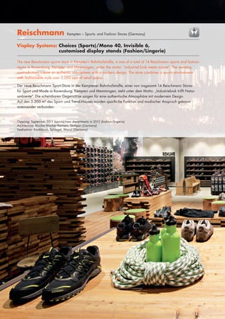 Reischmann

Kempten – Sports- and Fashion Stores (Germany)

Visplay Systems: Choices (Sports)/Mono 40, Invisible 6,
customised display stands (Fashion/Lingerie)
			
The new Reischmann sports store in Kempten’s Bahnhofstraße, is one of a total of 14 Reischmann sports and fashion
stores in Ravensburg, Kempten and Memmingen, under the motto: “industrial look meets nature“. The seeming
contradictions create an authentic atmosphere with a modern design. The store combines a sports environment
with fashionable style over 5,200 sqm of retail space.
Der neue Reischmann Sport-Store in der Kemptener Bahnhofstraße, einer von insgesamt 14 Reischmann Stores
für Sport und Mode in Ravensburg, Kempten und Memmingen, steht unter dem Motto: „Industrielook trifft Naturambiente“. Die scheinbaren Gegensätze sorgen für eine authentische Atmosphäre mit modernem Design.
Auf den 5.200 m2 des Sport- und Trend-Hauses wurden sportliche Funktion und modischer Anspruch gekonnt
miteinander verbunden.

Opening: September 2011 (sports)/new departments in 2012 (fashion/lingerie)
Architecture: Blocher Blocher Partners, Stuttgart (Germany)
Realisation: Knoblauch, Schlegel, Wanzl (Germany)

24|25
52|53

	

 
