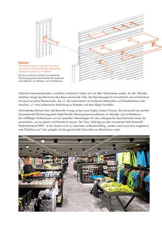 Choices

The surface support system for horizontal
and vertical use offers flexible merchandise
displays on walls and in mid-floor.
Das horizontal wie vertikal einzusetzende
Flächentragsystem bietet flexible Warenpräsentationsflächen an Wänden und im Mittelraum.

Schlichte Industriematerialien, wie Beton und Estrich, finden sich auf allen Stockwerken wieder. An den Wänden
verleihen riesige Sportlermotive dem Raum emotionale Tiefe. Das Raumkonzept ist minimalistisch und wird kontrastiert durch einzelne Themeninseln, die z.T. den Industrielook mit modernen Materialien und Rostelementen unterstreichen, z.T. eine authentische Verbindung zu Kempten und dem Allgäu herstellen.
Verbindendes Element über alle Bereiche hinweg ist das neue Visplay System Choices. Das horizontal wie vertikal
einzusetzende Flächentragsystem bietet flexible Warenpräsentationsflächen an Wänden und im Mittelraum.
Die vielfältigen Artikel lassen sich auf speziellen Warenträgern für das umfangreiche Sport-Sortiment immer da
präsentieren, wo sie optisch und thematisch passen. Der Clou: Gefertigt aus dem innovativen Holz-KunststoffMaterialverbund WPC ist das System nicht nur besonders widerstandsfähig, sondern weist auch eine ausgezeichnete Ökobilanz auf. Hier spiegelt sich die gewünschte Naturnähe von Reischmann wider.

 