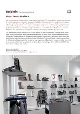 Baldinini

San Marino (San Marino)

Visplay System: Invisible 6
Like many companies on Italy’s Adriatic coast, Baldinini dates from 1910, a period when many itinerant businesses moved into permanent premises. In those years, the Baldinini family opened its first workshop with an adjoining sales outlet in San Mauro Pascoli. This laid the foundations for what, in the space of a few decades, was to
become a flourishing small business producing fashion footwear. The workshop, which originally only crafted
products made-to-measure, thrived, extending its market to the whole of Italy. Gimmi Baldinini, who represents
the family’s third generation, has succeeded in establishing the company name throughout the world.
Das Unternehmen Baldinini entstand um 1910 – ein Zeitraum, in dem sich viele kleine Gewerbe an der italienischen Adria zu beständigen, festen Unternehmen entwickelten. In diesen Jahren eröffnete die Baldinini-Familie
ihren ersten Produktionsbetrieb für Schuhe mit angeschlossenem Direktverkauf in San Mauro Pascoli. Damit war
der Grundstein gelegt, auf dem innerhalb von einigen Dekaden ein florierendes kleines Produktionsunternehmen
für Schuhmode aufgebaut wurde. Der Betrieb, der ursprünglich nur maßgearbeitete Produkte herstellte, wuchs und
erweiterte seinen Markt über ganz Italien. In der dritten Generation gelang es Gimmi Baldinini schließlich, das
Unternehmen weltbekannt zu machen.

Opening: December 2011
Architecture: Mattia Santucci, Rimini (Italy)
Realisation: Magic Bag srl di Fabbri, San Marino (San Marino)

2|3

 