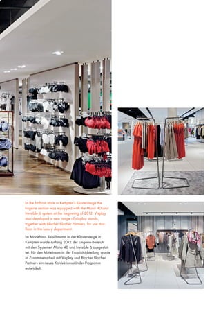 In the fashion store in Kempten’s Klostersteige the
lingerie section was equipped with the Mono 40 and
Invisible 6 system at the beginning of 2012. Visplay
also developed a new range of display stands,
together with Blocher Blocher Partners, for use midfloor in the luxury department.
Im Modehaus Reischmann in der Klostersteige in
Kempten wurde Anfang 2012 der Lingerie-Bereich
mit den Systemen Mono 40 und Invisible 6 ausgestattet. Für den Mittelraum in der Exquisit-Abteilung wurde
in Zusammenarbeit mit Visplay und Blocher Blocher
Partners ein neues Konfektionsständer-Programm
entwickelt.

 