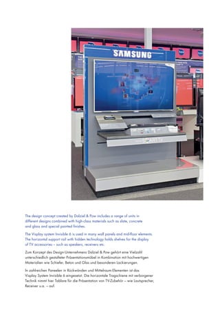 The design concept created by Dalziel & Pow includes a range of units in
different designs combined with high-class materials such as slate, concrete
and glass and special painted finishes.
The Visplay system Invisible 6 is used in many wall panels and mid-floor elements.
The horizontal support rail with hidden technology holds shelves for the display
of TV accessories – such as speakers, receivers etc.
Zum Konzept des Design-Unternehmens Dalziel & Pow gehört eine Vielzahl
unterschiedlich gestalteter Präsentationsmöbel in Kombination mit hochwertigen
Materialien wie Schiefer, Beton und Glas und besonderen Lackierungen.
In zahlreichen Paneelen in Rückwänden und Mittelraum-Elementen ist das
Visplay System Invisible 6 eingesetzt. Die horizontale Tragschiene mit verborgener
Technik nimmt hier Tablare für die Präsentation von TV-Zubehör – wie Lautsprecher,
Receiver u.a. – auf.

 