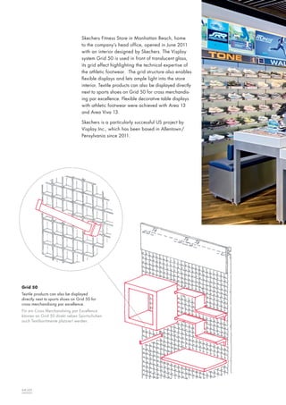 Skechers Fitness Store in Manhattan Beach, home
to the company’s head office, opened in June 2011
with an interior designed by Skechers. The Visplay
system Grid 50 is used in front of translucent glass,
its grid effect highlighting the technical expertise of
the athletic footwear. The grid structure also enables
flexible displays and lets ample light into the store
interior. Textile products can also be displayed directly
next to sports shoes on Grid 50 for cross merchandising par excellence. Flexible decorative table displays
with athletic footwear were achieved with Area 13
and Area Viva 13.
Skechers is a particularly successful US project by
Visplay Inc., which has been based in Allentown/
Pensylvania since 2011.

Grid 50
Textile products can also be displayed
directly next to sports shoes on Grid 50 for
cross merchandising par excellence.
Für ein Cross Merchandising par Excellence
können an Grid 50 direkt neben Sportschuhen
auch Textilsortimente platziert werden.

64|65

 