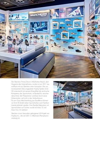 Der Skechers Fitness-Store in Manhattan Beach, dem
Hauptsitz des Unternehmens, wurde im Juni 2011 neu
eröffnet und von Skechers intern konzipiert. Das vor
transluzentem Glas eingesetzte Visplay System Grid
50 unterstreicht mit seinem Gittereffekt die technische
Kompetenz der Sportschuhe, ist flexibel für verschiedene Arten der Präsentation und lässt durch seine
Gitterstruktur viel Licht in den Verkaufsraum.
Für ein Cross Merchandising par Excellence können
an Grid 50 direkt neben Sportschuhen auch Textilsortimente platziert werden. Eine flexible Dekoration mit
Sportschuhen auf Tischen wurde mit Area 13 und
Area Viva 13 realisiert.
Skechers ist ein besonders gelungenes US-Projekt von
Visplay Inc., die seit 2011 in Allentown/Pensylvania
ansässig ist.

 