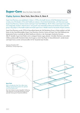 Super-Care

Deira City Center, Dubai (UAE)

Visplay Systems: Xero Twin, Xero Struc 4, Xero 4
Super-Care Pharmacy was established in Dubai in 1978 as the health division of Gulf Marketing Group and
is today one of the leaders of the retail healthcare industry in the United Arab Emirates, with three store types
(Super-Care Pharmacy, Nutrition Centre and Super Care Total Wellness). All 27 of the current Super-Care outlets
are strategically situated in ideal locations. Fast growth and unbeatable professional standards have made the
group a key player on the health market and made Super-Care a reliable name for thousands of loyal customers.
Super-Care Pharmacy wurde 1978 als Gesundheits-Sparte der Gulf Marketing Group in Dubai etabliert und hält
heute mit drei Geschäftsmodellen (Super Care Pharmacy, Nutrition Centre und Super Care Total Wellness) eine
bedeutende Position innerhalb der Retail Healthcare Industrie in den Vereinigten Arabischen Emiraten.
Alle 27 aktuellen Super-Care-Filialen sind in strategisch besten Lagen platziert. Schnelles Wachstum und unübertroffene professionelle Standards haben die Gruppe zu einem Key Player im Gesundheitsmarkt werden lassen
und Super-Care zu einem vertrauensvollen Ort für Tausende treuer Kunden.

Opening: November 2011
Architecture: in-house Super-Care

Xero Twin
With its double slot, Xero Twin offers many
different merchandising options for optimum
use of the display area.
Xero Twin bietet mit seiner doppelten Schlitzung
viele Optionen für das Merchandising und die
optimale Nutzung der Präsentationsflächen.

66|67

 