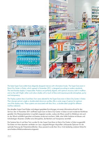 The latest Super-Care outlets have elegantly designed interiors with information kiosks. The Super-Care store in
Deira City Center in Dubai, which opened in November 2011, is designed according to modern standards.
The merchandise display is impeccable. Products are perfectly aligned, with optimum structure, both in midfloor
and on the wall. Bright, rather cool colour shades with a touch of blue and turquoise provide atmosphere, purity
and transparency.
The Visplay systems Xero 4 and Xero Twin were selected for the Super-Care store in Deira City Center in Dubai.
Their discreet vertical, single or double-sided aluminium profiles offer a wide range of options for optimum
use of the display area. These systems are associated with Xero Struc, a double-sided upright for different
mid-floor elements.
Die aktuellen Super-Care-Filialen sind elegant gestaltete Einrichtungen mit einem Informations-Kiosk für den
Service. Der im November 2011 eröffnete Super-Care im Deira City Center in Dubai ist nach modernen Richtlinien
gestaltet. Die Warenpräsentation ist perfekt umgesetzt worden, sodass die Ware sowohl im Mittelraum als auch
an der Wand vorbildlich geordnet und bestens strukturiert erscheint. Helle, eher kühle Farbtöne mit blauen und
türkisfarbigen Akzenten schaffen eine Atmosphäre, die Reinheit und Transparenz vermittelt.
Die Systeme Xero 4 und Xero Twin wurden für den Super-Care-Store im Deira City Center in Dubai ausgewählt.
Sie bieten mit ihren dezenten vertikalen ein- bzw. doppelschlitzigen Aluprofilen umfassende Optionen für die
optimale Nutzung der Präsentationsflächen. Dazu passend wurde Xero Struc 4 als beidseitig nutzbare Stütze für
verschiedene Mittelraumelemente eingesetzt.

68|69

 
