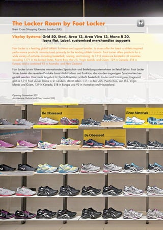 The Locker Room by Foot Locker
Brent Cross Shopping Centre, London/BullRing Shopping Centre, Birmingham/
London (UK)
			
Lakeside Shopping Centre, Thurrock (UK)

			

Visplay Systems: Grid 50, Steel, Area 13, Area Viva 13, Mono R 30,
	
	
	
Visplay Systems: Icons50, Steel, Area 13, Area Viva 13, Mono R 30,
Grid flat, Label, customised merchandise supports
	
	
	
Icons flat, Label, customized merchandise supports

		
		

Foot Locker is a leading global athletic footwear and apparel retailer. Its stores offer the latest in athletic-inspired
performance products, manufactured primarily by the leading athletic brands. Foot Locker offers products for a
wide variety of activities including basketball, running, and training. Its 1,911 stores are located in 21 countries
including 1,171 in the United States, Puerto Rico, the U.S. Virgin Islands, and Guam, 129 in Canada, 518 in
Europe, and a combined 93 in Australia and New Zealand.
Foot Locker ist ein führendes internationales Sportschuh- und Bekleidungsunternehmen im Retail-Sektor. Foot Locker
Stores bieten die neuesten Produkte hinsichtlich Fashion und Funktion, die von den angesagten Sportmarken hergestellt werden. Das breite Angebot für Sport-Aktivitäten schließt Basketball, Laufen und Training ein. Insgesamt
gibt es 1.911 Foot Locker Stores in 21 Ländern, davon allein 1.171 in den USA, Puerto Rico, den U.S. Virgin
Islands und Guam, 129 in Kanada, 518 in Europa und 93 in Australien und Neuseeland.

Opening: November 2011
Architecture: Dalziel and Pow, London (UK)

70|71

 