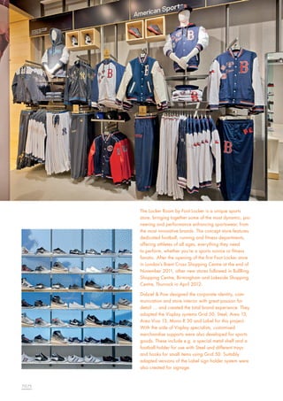 The Locker Room by Foot Locker is a unique sports
store, bringing together some of the most dynamic, pioneering and performance enhancing sportswear, from
the most innovative brands. The concept store features
dedicated football, running and fitness departments,
offering athletes of all ages, everything they need
to perform, whether you’re a sports novice or fitness
fanatic. After the opening of the first Foot Locker store
in London’s Brent Cross Shopping Centre at the end of
November 2011, other new stores followed in BullRing
Shopping Centre, Birmingham and Lakeside Shopping
Centre, Thurrock in April 2012.
Dalziel & Pow designed the corporate identity, communication and store interior with great passion for
detail … and created the total brand experience. They
adopted the Visplay systems Grid 50, Steel, Area 13,
Area Viva 13, Mono R 30 and Label for this project.
With the aide of Visplay specialists, customised
merchandise supports were also developed for sports
goods. These include e.g. a special metal shelf and a
football holder for use with Steel and different trays
and hooks for small items using Grid 50. Suitably
adapted versions of the Label sign holder system were
also created for signage.

72|73

 
