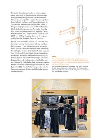 The Locker Room by Foot Locker ist ein einmaliger
neuer Sport-Store, in dem einige der dynamischsten
leistungsfördernden Sportswear-Artikel innovativer
Marken zusammengeführt werden. Der Concept Store
bietet Fußball-, Laufsport- und Fitness-Abteilungen für
Sportler aller Altersgruppen und für jeden Bedarf –
für Sport-Anfänger genauso wie für Fitness-Fanatiker.
Nach der Eröffnung des ersten The Locker Room by
Foot Locker in Londons Brent Cross Shopping Centre
Ende November 2011 folgten weitere Stores im April
2012 – im BullRing Shopping Centre in Birmingham
und im Lakeside Shopping Centre in Thurrock.
Mit viel Liebe zum Detail nahmen sich Dalziel & Pow
Corporate Identity, Kommunikationsdesign und Store
Einrichtung an … und schufen das totale Marken-Erlebnis. Dalziel & Pow entschieden sich bei dem Projekt
für die Visplay Systeme Grid 50, Steel, Area 13, Area
Viva 13, Mono R 30 und Label. Mit den Spezialisten
von Visplay wurden für die Präsentation von Sportartikeln außerdem individuelle Warenträger entwickelt.
Dazu gehören z.B. ein besonderes Metalltablar und
ein Präsenter für Fußbälle bei Steel sowie verschiedene
Mulden und Haken für kleinteilige Sortimente bei dem
System Grid 50. Für die Plakatierung wurden auf die
Systeme angepasste Größen des Plakathaltersystems
Label konstruiert.

Steel
The vertical upright system Steel offers a high degree of merchandising flexibility for sports goods. Merchandise supports
are secured in place by a special adapter which locks into the
perforations down the sides.
Das vertikale Stützensystem Steel bietet eine hohe Flexibilität
für das Merchandising von Sportartikeln. Zur Fixierung der
Warenträger lässt sich der spezielle Adapter in die Perforation
der Seitenflanken einrasten.

 
