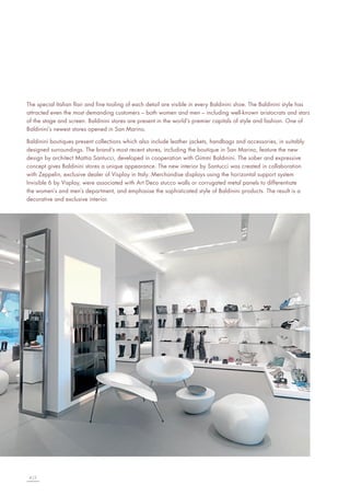 The special Italian flair and fine tooling of each detail are visible in every Baldinini shoe. The Baldinini style has
attracted even the most demanding customers – both women and men – including well-known aristocrats and stars
of the stage and screen. Baldinini stores are present in the world’s premier capitals of style and fashion. One of
Baldinini’s newest stores opened in San Marino.
Baldinini boutiques present collections which also include leather jackets, handbags and accessories, in suitably
designed surroundings. The brand’s most recent stores, including the boutique in San Marino, feature the new
design by architect Mattia Santucci, developed in cooperation with Gimmi Baldinini. The sober and expressive
concept gives Baldinini stores a unique appearance. The new interior by Santucci was created in collaboration
with Zeppelin, exclusive dealer of Visplay in Italy. Merchandise displays using the horizontal support system
Invisible 6 by Visplay, were associated with Art Deco stucco walls or corrugated metal panels to differentiate
the women’s and men’s department, and emphasise the sophisticated style of Baldinini products. The result is a
decorative and exclusive interior.

4|5

 