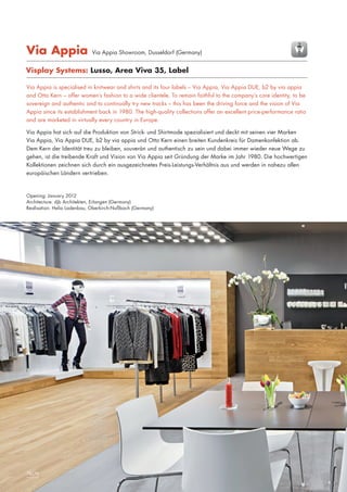 Via Appia

Via Appia Showroom, Dusseldorf (Germany)

Visplay Systems: Lusso, Area Viva 35, Label
Via Appia is specialised in knitwear and shirts and its four labels – Via Appia, Via Appia DUE, b2 by via appia
and Otto Kern – offer women’s fashion to a wide clientele. To remain faithful to the company’s core identity, to be
sovereign and authentic and to continually try new tracks – this has been the driving force and the vision of Via
Appia since its establishment back in 1980. The high-quality collections offer an excellent price-performance ratio
and are marketed in virtually every country in Europe.
Via Appia hat sich auf die Produktion von Strick- und Shirtmode spezialisiert und deckt mit seinen vier Marken
Via Appia, Via Appia DUE, b2 by via appia und Otto Kern einen breiten Kundenkreis für Damenkonfektion ab.
Dem Kern der Identität treu zu bleiben, souverän und authentisch zu sein und dabei immer wieder neue Wege zu
gehen, ist die treibende Kraft und Vision von Via Appia seit Gründung der Marke im Jahr 1980. Die hochwertigen
Kollektionen zeichnen sich durch ein ausgezeichnetes Preis-Leistungs-Verhältnis aus und werden in nahezu allen
europäischen Ländern vertrieben.

Opening: January 2012
Architecture: djb Architekten, Erlangen (Germany)
Realisation: Helia Ladenbau, Oberkirch-Nußbach (Germany)

24|25
78|79

 