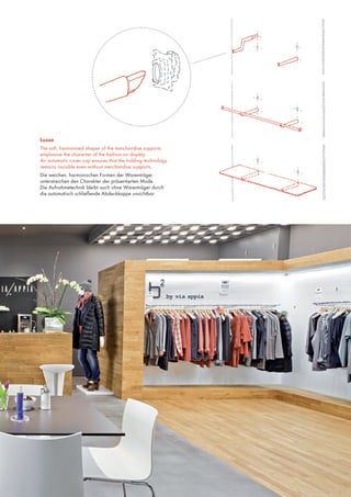 Lusso
The soft, harmonised shapes of the merchandise supports
emphasise the character of the fashion on display.
An automatic cover cap ensures that the holding technology
remains invisible even without merchandise supports.
Die weichen, harmonischen Formen der Warenträger
unterstreichen den Charakter der präsentierten Mode.
Die Aufnahmetechnik bleibt auch ohne Warenträger durch
die automatisch schließende Abdeckkappe unsichtbar.

 