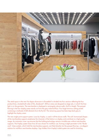 The retail space in the new Via Appia showroom in Dusseldorf is divided into four sections reflecting the four
product lines, situated both sides of the „Boulevard“. All four areas are designed as stage sets, in which the limelight is on the garments. The merchandise is displayed in rectangular alcove walls, 2m10 in height. The parquet
flooring in the four display areas stands out from the grey industrial floor. Four large luminous ceiling panels
containing a multitude of LED elements form the fly loft. The remaining space has been kept dark grey to
highlight the display areas.
The new single point support system, Lusso by Visplay, is used in all the alcove walls. The soft, harmonised shapes
of the merchandise supports emphasise the character of the fashion on display and contribute to a high-quality
image. An automatic cover cap ensures that the holding technology remains invisible even without merchandise
supports. The Visplay system Area Viva 35 was chosen for mid-floor use, forming a slight perimeter to the “Boulevard”. Area sockets, which hold the merchandise supports, are fitted directly into the parquet flooring – an elegant
solution for mid-floor merchandise displays. Sign holders from Visplay’s Label system are used for branding.

80|81

 
