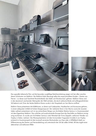 Das spezielle italienische Flair und die besonders sorgfältige Detailverarbeitung zeigen sich bei allen verschiedenen Schuharten von Baldinini. Der Baldinini-Style überzeugt selbst die anspruchsvollsten Kunden – Damen wie
Herren – zu denen auch berühmte Persönlichkeiten des Adels und Showbusiness‘ gehören. Baldinini Stores sind
in den dynamisch wachsenden Metropolen der Welt vertreten, die durch exklusive Mode und außergewöhnlichen
Stil bekannt sind. Einer der letzten Baldinini-Stores wurde in der Hauptstadt von San Marino eröffnet.
Baldinini Stores präsentieren die Kollektionen, zu denen auch Lederjacken, Handtaschen und Accessoires gehören,
in einem adäquaten Umfeld mit hohem Designanspruch. Der realisierte Store in San Marino sowie die neuesten
Läden weltweit präsentieren sich im neu entworfenen Design vom Architekten Mattias Santucci in Zusammenarbeit
mit dem Eigentümer Baldinini. Das schlichte und ausdrucksstarke Konzept lässt die Geschäfte von Baldinini einzigartig erscheinen. Es wurde vom Architekten Santucci unter Mitarbeit der Firma Zeppelin, exklusiver Händler von
Visplay in Italien, realisiert. Die Warenpräsentation mit dem horizontalen Tragsystem Invisible 6 von Visplay
entstand im Zusammenspiel mit den kunstvoll verzierten Rückwänden aus Gips oder in Riffelblech-Optik zur
Differenzierung der Damen und Herrenabteilung und unterstreicht den Stil der edlen Artikel. All dies ergibt einen
dekorativen und exklusiven Effekt.

 