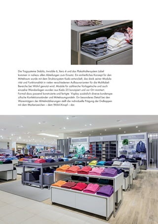 Die Tragsysteme Stabilo, Invisible 6, Xero 4 und das Plakathaltersystem Label
kommen in nahezu allen Abteilungen zum Einsatz. Ein einheitliches Konzept für den
Mittelraum wurde mit dem Struktursystem Kado entwickelt, das dank seiner Modularität und Funktionalität in vielen verschiedenen Aufbauvarianten für die MulitlabelBereiche bei Wöhrl genutzt wird. Module für zahlreiche Vorlagetische und auch
einzelne Wandanlagen wurden aus Kado 25 konzipiert und vor Ort montiert.
Formal dazu passend konstruierte und fertigte Visplay zusätzlich diverse kundenspezifische Konfektionsständer und Mittelraumgondeln. Ein besonderes Detail bei den
Warenträgern der Mittelmöblierungen stellt die individuelle Prägung der Endkappen
mit dem Markenzeichen – dem Wöhrl-Knopf – dar.

 