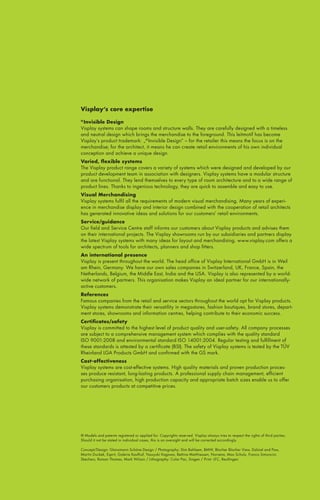 Visplay‘s core expertise
Invisible Design
Visplay systems can shape rooms and structure walls. They are carefully designed with a timeless
and neutral design which brings the merchandise to the foreground. This leitmotif has become
Visplay’s product trademark: „® Invisible Design“ – for the retailer this means the focus is on the
merchandise; for the architect, it means he can create retail environments of his own individual
conception and achieve a unique design.

®

Varied, flexible systems
The Visplay product range covers a variety of systems which were designed and developed by our
product development team in association with designers. Visplay systems have a modular structure
and are functional. They lend themselves to every type of room architecture and to a wide range of
product lines. Thanks to ingenious technology, they are quick to assemble and easy to use.
Visual Merchandising
Visplay systems fulfil all the requirements of modern visual merchandising. Many years of experience in merchandise display and interior design combined with the cooperation of retail architects
has generated innovative ideas and solutions for our customers’ retail environments.
Service/guidance
Our field and Service Centre staff informs our customers about Visplay products and advises them
on their international projects. The Visplay showrooms run by our subsidiaries and partners display
the latest Visplay systems with many ideas for layout and merchandising. www.visplay.com offers a
wide spectrum of tools for architects, planners and shop fitters.
An international presence
Visplay is present throughout the world. The head office of Visplay International GmbH is in Weil
am Rhein, Germany. We have our own sales companies in Switzerland, UK, France, Spain, the
Netherlands, Belgium, the Middle East, India and the USA. Visplay is also represented by a worldwide network of partners. This organisation makes Visplay an ideal partner for our internationallyactive customers.
References
Famous companies from the retail and service sectors throughout the world opt for Visplay products.
Visplay systems demonstrate their versatility in megastores, fashion boutiques, brand stores, department stores, showrooms and information centres, helping contribute to their economic success.
Certificates/safety
Visplay is committed to the highest level of product quality and user-safety. All company processes
are subject to a comprehensive management system which complies with the quality standard
ISO 9001:2008 and environmental standard ISO 14001:2004. Regular testing and fulfillment of
these standards is attested by a certificate (BSI). The safety of Visplay systems is tested by the TÜV
Rheinland LGA Products GmbH and confirmed with the GS mark.
Cost-effectiveness
Visplay systems are cost-effective systems. High quality materials and proven production processes produce resistant, long-lasting products. A professional supply chain management, efficient
purchasing organisation, high production capacity and appropriate batch sizes enable us to offer
our customers products at competitive prices.

® Models and patents registered or applied for. Copyrights reserved. Visplay always tries to respect the rights of third parties.
Should it not be stated in individual cases, this is an oversight and will be corrected accordingly.
Concept/Design: Glanzmann Schöne Design / Photography: Dim Bahlsem, BMW, Blocher Blocher View, Dalziel and Pow,
Martin Duckek, Esprit, Galeria Kaufhof, Yasuyuki Kagawa, Bettina Matthiessen, Norrøna, Max Schulz, Franco Simoncini,
Skechers, Roman Thomas, Mark Wilson / Lithography: Color Pac, Singen / Print: LFC, Reutlingen

 