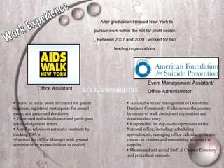 - After graduation I moved New York to pursue work within the not for profit sector. Between 2007 and 2009 I worked for two leading organizations: Office Assistant Event Management Assistant/  Office Administrator   Key Responsibilities   Acted as initial point of contact for general inquiries, registered participants for annual event, and processed donations. Generated and edited donor and participant acknowledgement letters. Verified television networks contracts by tracking PSA’s. Assisted the Office Manager with general administrative responsibilities as needed. Assisted with the management of Out of the  Darkness Community Walks across the country  by means of walk participant registration and  donation data entry. Responsible for day-to-day operations of the  National office, including: scheduling  appointments, managing office calendar, principle  contact to vendors and maintaining inventory of  supplies. Maintained and edited Staff & Chapter Directory  and procedural manuals. Work Experience 