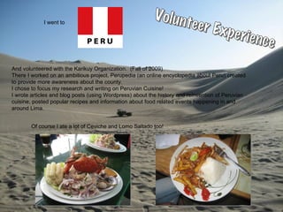 I went to And volunteered with the Karikuy Organization.  (Fall of 2009) There I worked on an ambitious project, Perupedia (an online encyclopedia about Peru) created  to provide more awareness about the county. I chose to focus my research and writing on Peruvian Cuisine! I wrote articles and blog posts (using Wordpress) about the history and reinvention of Peruvian cuisine, posted popular recipes and information about food related events happening in and  around Lima. Of course I ate a lot of Ceviche and Lomo Saltado too! Volunteer Experience 