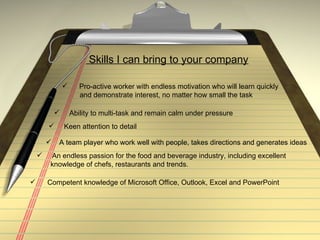 Skills I can bring to your company Pro-active worker with endless motivation who will learn quickly  and demonstrate interest, no matter how small the task Keen attention to detail  A team player who work well with people, takes directions and generates ideas  An endless passion for the food and beverage industry, including excellent  knowledge of chefs, restaurants and trends.  Competent knowledge of Microsoft Office, Outlook, Excel and PowerPoint Ability to multi-task and remain calm under pressure  